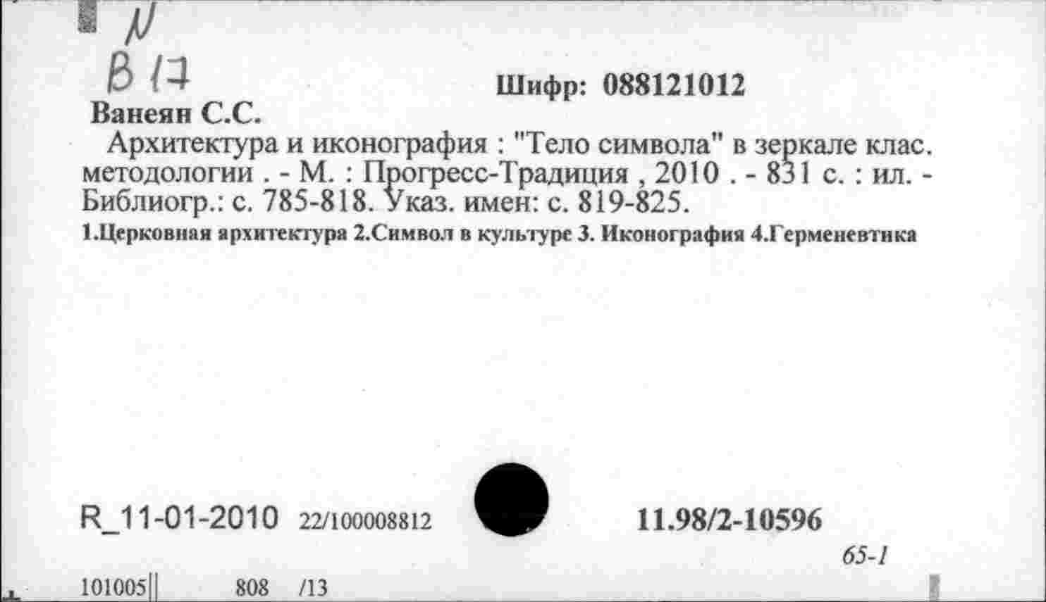 ﻿В №	Шифр: 088121012
Ванеян С.С.
Архитектура и иконография : "Тело символа" в зеркале клас. методологии . - М. : Прогресс-Традиция , 2010 . - 831 с. : ил. -Библиогр.: с. 785-818. Указ, имен: с. 819-825.
1.Церковная архитектура 2.Символ в культуре 3. Иконография 4.Герменевтика
Р_11-01-2010 22/100008812
101005Ц	808 /13
11.98/2-10596
65-1